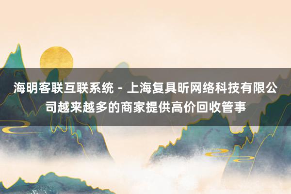 海明客联互联系统 - 上海复具昕网络科技有限公司越来越多的商家提供高价回收管事
